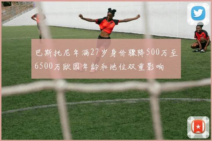 巴斯托尼年满27岁身价骤降500万至6500万欧因年龄和地位双重影响