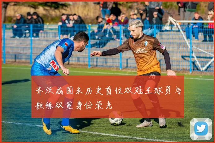 齐沃成国米历史首位双冠王球员与教练双重身份荣光