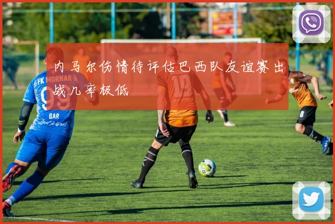 内马尔伤情待评估巴西队友谊赛出战几率极低