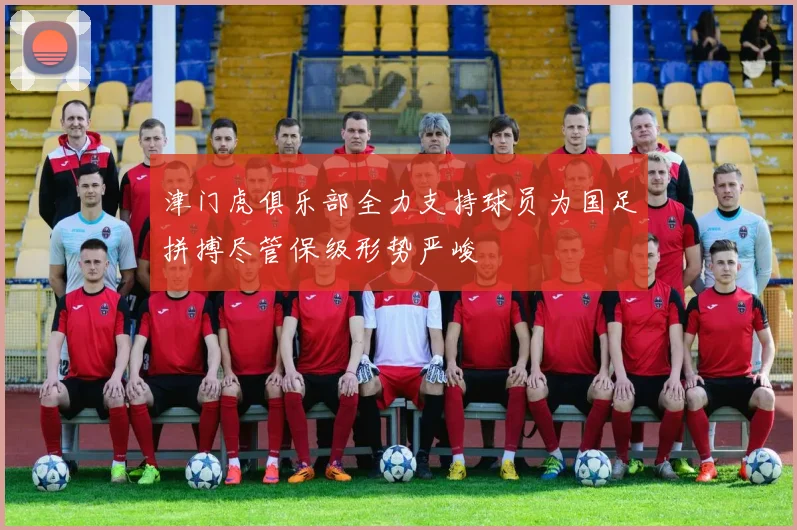 津门虎俱乐部全力支持球员为国足拼搏尽管保级形势严峻