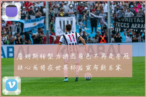 詹姆斯转型为拼图角色不再是夺冠核心或将在世界杯后宣布新东家
