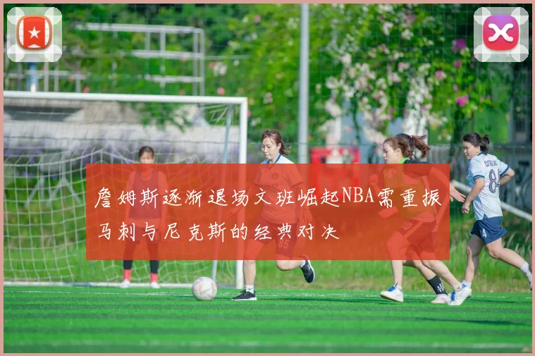 詹姆斯逐渐退场文班崛起NBA需重振马刺与尼克斯的经典对决