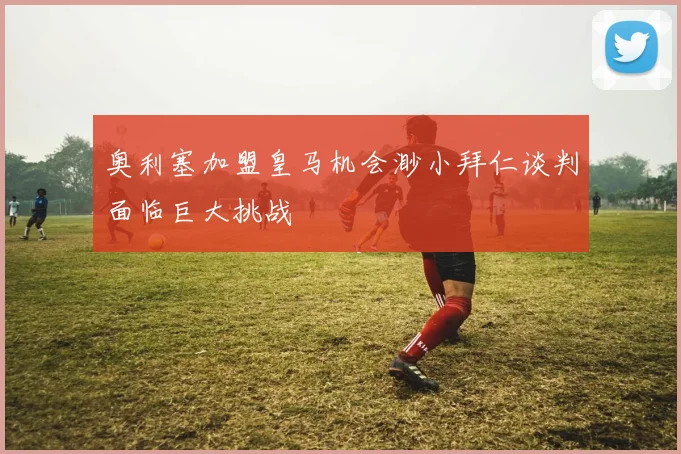奥利塞加盟皇马机会渺小拜仁谈判面临巨大挑战