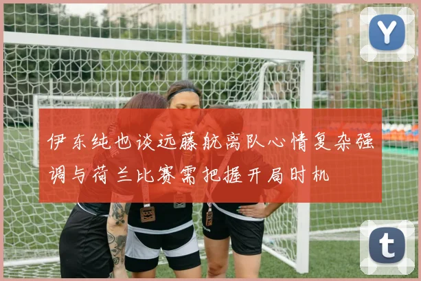 伊东纯也谈远藤航离队心情复杂强调与荷兰比赛需把握开局时机